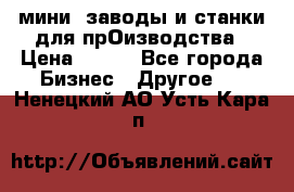 мини- заводы и станки для прОизводства › Цена ­ 100 - Все города Бизнес » Другое   . Ненецкий АО,Усть-Кара п.